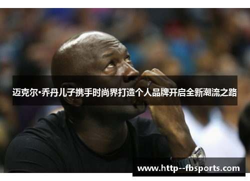 迈克尔·乔丹儿子携手时尚界打造个人品牌开启全新潮流之路 迈克尔·乔丹儿子携手时尚界打造个人品牌开启全新潮流之路